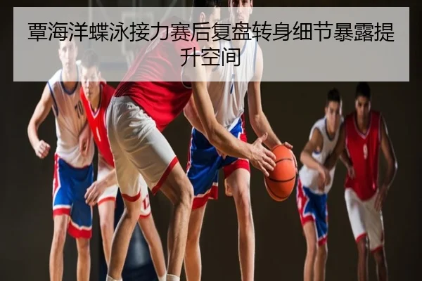 覃海洋蝶泳接力赛后复盘转身细节暴露提升空间