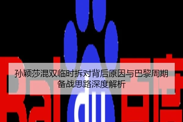 孙颖莎混双临时拆对背后原因与巴黎周期备战思路深度解析